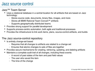 Jazz source control
Jazz™ Team Server
 Uses a relational database in a central location for all artifacts that are based on Jazz
technology:
– Stores source code, documents, binary files, images, and more
– Stores all IBM® Rational Team Concert™ artifacts
– Supports geographically distributed teams
 Provides strong support for parallel development
 Supports process-centric automation, both agile and traditional processes
 Provides the infrastructure to link work items, plans, source-control artifacts, and builds
The Jazz source-control repository
 Is entirely change-set based
– Requires that all changes to artifacts are related to a change set
– Ensures that atomic changes to sets of files are together
 Provides secure mechanisms for creating, retrieving, updating, and deleting artifacts
 Maintains a complete audit trail of all changes, including these events:
– A record of past states of the item and past field values
– The user who saved the item
– The time of the change
© Copyright IBM Corporation 2008, 2013
 