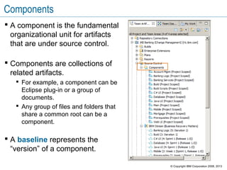 Components
 A component is the fundamental
organizational unit for artifacts
that are under source control.
 Components are collections of
related artifacts.
 For example, a component can be
Eclipse plug-in or a group of
documents.
 Any group of files and folders that
share a common root can be a
component.
 A baseline represents the
“version” of a component.
© Copyright IBM Corporation 2008, 2013
 