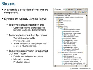 Streams
 A stream is a collection of one or more
components.
 Streams are typically used as follows:
 To provide a team integration area
– Controlled sharing of changes sets
between teams and team members
 To re-create important configurations
– Team integration builds
– Previous releases
– Stable versions of third-party or open
source software packages
 To provide a mechanism for a phased
promotion model
– Development stream or streams
– Integration stream
– Production stream
© Copyright IBM Corporation 2008, 2013
 