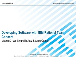 Accelerating Product and Service Innovation
Course materials may not be reproduced in whole or in part without the prior written permission of IBM. 9.0
Developing Software with IBM Rational Team
Concert
Module 3: Working with Jazz Source Control
© Copyright IBM Corporation 2008, 2014
 