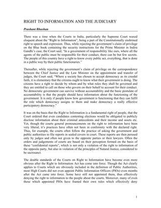 RIGHT TO INFORMATION AND THE JUDICIARY
Prashant Bhushan

There was a time when the Courts in India, particularly the Supreme Court waxed
eloquent about the “Right to Information”, being a part of the Constitutionally enshrined
right to speech and expression. Thus, while rejecting the government’s claim of privilege
on the Blue book containing the security instructions for the Prime Minister in Indira
Gandhi’s case, the Court said, “In a government of responsibility like ours, where all the
agents of the public must be responsible for their conduct, there can be but few secrets.
The people of this country have a right to know every public act, everything, that is done
in a public way by their public functionaries.”

Thereafter, while rejecting the government’s claim of privilege on the correspondence
between the Chief Justice and the Law Minister on the appointment and transfer of
judges, the Court said, “Where a society has chosen to accept democracy as its creedal
faith, it is elementary that the citizens ought to know what their government is doing. The
citizens have a right to decide by whom and by what rules they shall be governed and
they are entitled to call on those who govern on their behalf to account for their conduct.
No democratic government can survive without accountability and the basic postulate of
accountability is that the people should have information about the functioning of the
government. It is only if people know how government is functioning that they can fulfil
the role which democracy assigns to them and make democracy a really effective
participatory democracy.”

It was on the basis that the Right to Information is a fundamental right of people, that the
Court ordered that even candidates contesting elections would be obligated to publicly
disclose information about their criminal antecedents and their income and assets etc.
Yet, though the courts general pronouncements on the right to information have been
very liberal, it’s practices have often not been in conformity with the declared right.
Thus, for example, the courts often follow the practice of asking the government and
public authorities to file reports in sealed covers in court. These reports are then perused
only by judges and often not given to the opposite parties or their lawyers. Often the
orders and judgements of courts are based on their perception formed on the basis of
these “confidential reports”, which is not only a violation of the right to information of
the opposite party, but also in violation of the principles of Natural Justice, considered to
be sacrosanct.

The double standards of the Courts on Right to Information have become even more
obvious after the Right to Information Act has come into force. Though the Act clearly
applies to Courts which are obviously included in the definition of Public Authorities,
most High Courts did not even appoint Public Information Officers (PIOs) even months
after the Act came into force. Some have still not appointed them, thus effectively
denying the right to information to the people about the courts. Moreover, many of even
those which appointed PIOs have framed their own rules which effectively deny



                                                                                           1
 