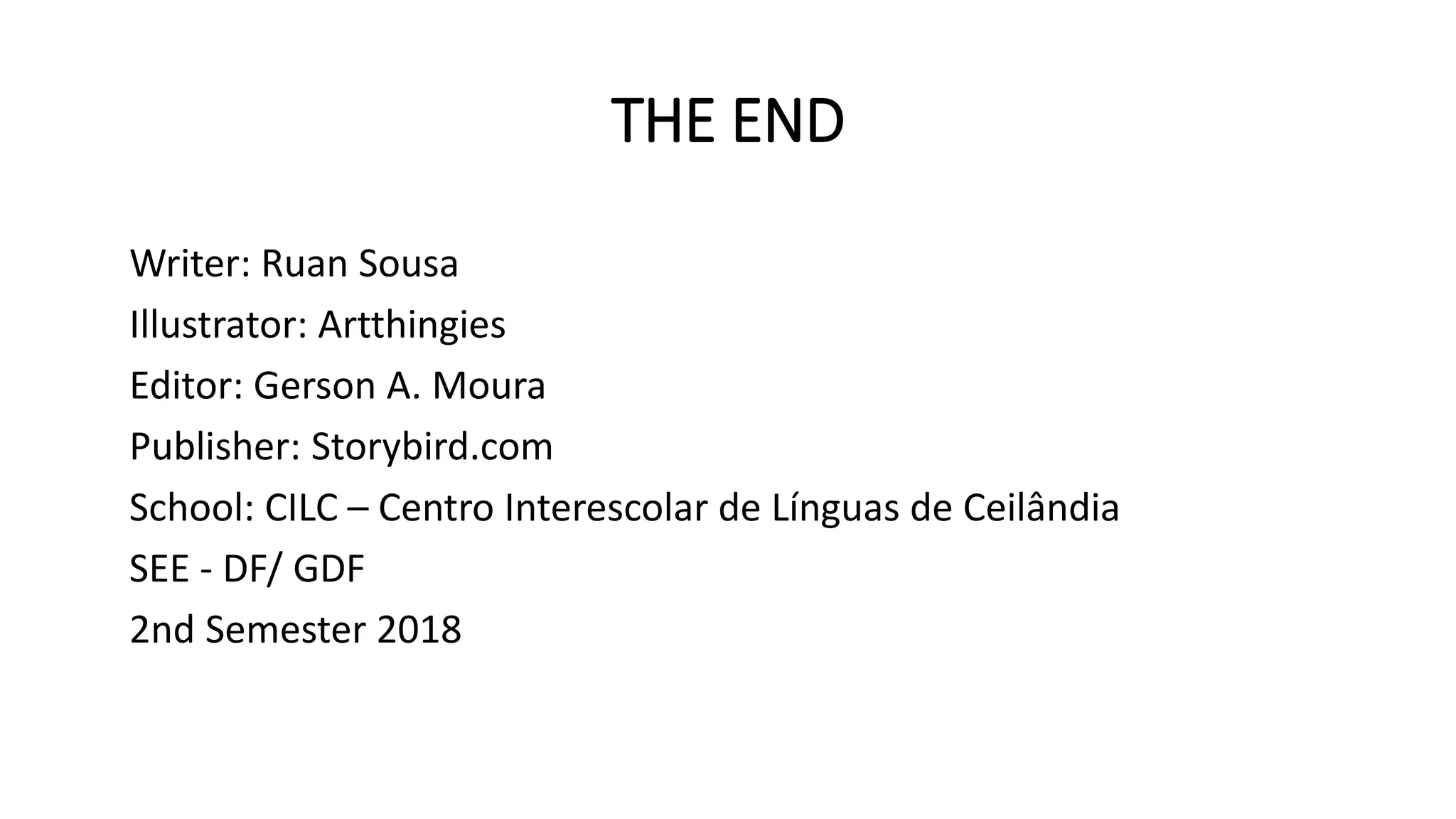 THE END
Writer: Ruan Sousa
Illustrator: Artthingies
Editor: Gerson A. Moura
Publisher: Storybird.com
School: CILC – Centro Interescolar de Línguas de Ceilândia
SEE - DF/ GDF
2nd Semester 2018