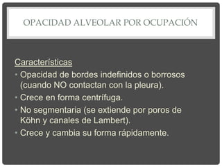 OPACIDAD ALVEOLAR POR OCUPACIÓN
Características
• Opacidad de bordes indefinidos o borrosos
(cuando NO contactan con la pleura).
• Crece en forma centrífuga.
• No segmentaria (se extiende por poros de
Köhn y canales de Lambert).
• Crece y cambia su forma rápidamente.
 