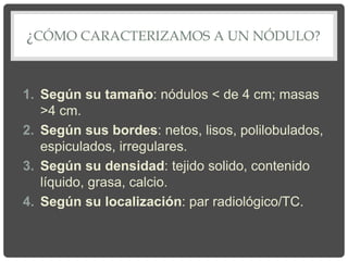 ¿CÓMO CARACTERIZAMOS A UN NÓDULO?
1. Según su tamaño: nódulos < de 4 cm; masas
>4 cm.
2. Según sus bordes: netos, lisos, polilobulados,
espiculados, irregulares.
3. Según su densidad: tejido solido, contenido
líquido, grasa, calcio.
4. Según su localización: par radiológico/TC.
 