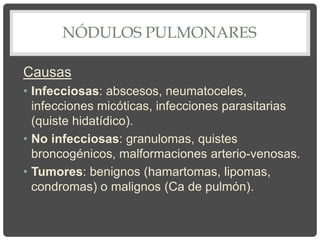 NÓDULOS PULMONARES
Causas
• Infecciosas: abscesos, neumatoceles,
infecciones micóticas, infecciones parasitarias
(quiste hidatídico).
• No infecciosas: granulomas, quistes
broncogénicos, malformaciones arterio-venosas.
• Tumores: benignos (hamartomas, lipomas,
condromas) o malignos (Ca de pulmón).
 
