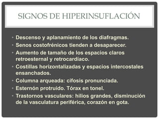 SIGNOS DE HIPERINSUFLACIÓN
• Descenso y aplanamiento de los diafragmas.
• Senos costofrénicos tienden a desaparecer.
• Aumento de tamaño de los espacios claros
retroesternal y retrocardíaco.
• Costillas horizontalizadas y espacios intercostales
ensanchados.
• Columna arqueada: cifosis pronunciada.
• Esternón protruido. Tórax en tonel.
• Trastornos vasculares: hilios grandes, disminución
de la vasculatura periférica, corazón en gota.
 
