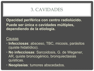 3. CAVIDADES
Opacidad periférica con centro radiolúcido.
Puede ser única o cavidades múltiples,
dependiendo de la etiología.
Causas
• Infecciosas: absceso, TBC, micosis, parásitos
(quiste hidatídico).
• No infecciosas: Sarcoidosis, G. de Wegener,
AR, quiste broncogénico, bronquiectasias
quísticas.
• Neoplasias: tumores abscedados.
 