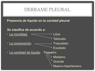 DERRAME PLEURAL
Presencia de líquido en la cavidad pleural
Se clasifica de acuerdo a:
• La movilidad Libre
Tabicado
• La composición Trasudado
Exudado
• La cantidad de líquido Pequeño
Mediano
Grande
Masivo-hipertensivo
 