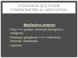 PATOLOGÍA QUE PUEDE
COMPROMETER AL MEDIASTINO
Mediastino anterior
• Timo >>> quistes, timomas (benignos o
malignos).
• Patología ganglionar >>>> infecciosa,
linfomas, metástasis.
• Lipomas.
 