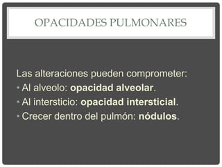 OPACIDADES PULMONARES
Las alteraciones pueden comprometer:
• Al alveolo: opacidad alveolar.
• Al intersticio: opacidad intersticial.
• Crecer dentro del pulmón: nódulos.
 