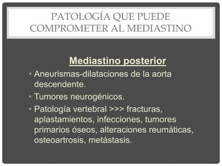PATOLOGÍA QUE PUEDE
COMPROMETER AL MEDIASTINO
Mediastino posterior
• Aneurismas-dilataciones de la aorta
descendente.
• Tumores neurogénicos.
• Patología vertebral >>> fracturas,
aplastamientos, infecciones, tumores
primarios óseos, alteraciones reumáticas,
osteoartrosis, metástasis.
 