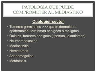 PATOLOGÍA QUE PUEDE
COMPROMETER AL MEDIASTINO
Cualquier sector
• Tumores germinales >>> quiste dermoide o
epidermoide, teratomas benignos o malignos.
• Quistes, tumores benignos (lipomas, leiomiomas).
• Neumomediastino.
• Mediastinitis.
• Hematomas.
• Adenomegalias.
• Metástasis.
 