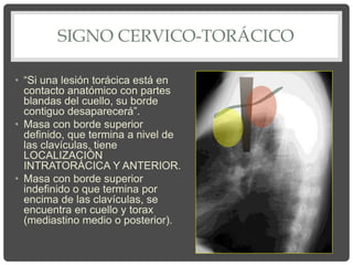 SIGNO CERVICO-TORÁCICO
• “Si una lesión torácica está en
contacto anatómico con partes
blandas del cuello, su borde
contiguo desaparecerá”.
• Masa con borde superior
definido, que termina a nivel de
las clavículas, tiene
LOCALIZACIÓN
INTRATORÁCICA Y ANTERIOR.
• Masa con borde superior
indefinido o que termina por
encima de las clavículas, se
encuentra en cuello y torax
(mediastino medio o posterior).
 