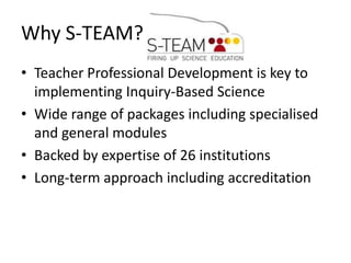 Why S-TEAM? Teacher Professional Development is key to implementing Inquiry-Based Science Wide range of packages including specialised and general modules Backed by expertise of 26 institutions Long-term approach including accreditation 