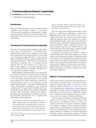 Transformational School Leadership*
K Leithwood, University of Toronto, Toronto, ON, Canada
ã 2010 Elsevier Ltd. All rights reserved.
Introduction
This article briefly describes the roots of transformational
leadership and summarizes evidence of its effects.
A school-specific formulation of this approach to leader-
ship is then briefly outlined. The article concludes with a
consideration of several common criticisms of this form
of leadership.
The Roots of Transformational Leadership
The roots of transformational leadership are often attrib-
uted to James McGregor Burns’ (1978) Pulitzer Prize-
winning book entitled simply Leadership. In this book,
Burns argued that transforming leadership ‘‘occurs when
one or more persons engage with others in such a way that
leaders and followers raise one another to higher levels of
motivation and morality’’ (1978: 20). Such a conception of
what effective leadership aims to accomplish diverged
radically from the more common view of the day in
which leaders engage in an exchange relationship with
followers based on followers’ individual, typically mone-
tary, and otherwise extrinsic interests.
Following Burns’s lead, Bernard Bass (1985) provided a
more specific formulation of transformational leadership
which, along with a survey-based measure, has enjoyed
by far the greatest empirical attention in the ensuing
several decades. Bass’ initial formulation of transforma-
tional leadership consisted of five dimensions serving
transformational purposes – charisma, inspirational lead-
ership, individualized consideration, and intellectual
stimulation. Bass’ formulation also included several trans-
actional dimensions reflecting the exchange relationships
on which other leadership conceptions were based –
contingent reward, management-by-exception, and laissez-
faire leadership. Through these sets of practices, Bass
claimed that transforming leaders:
convert followers to disciples; they develop followers into
leaders. They elevate the concerns of followers on Maslow’s
(1954) needs hierarchy from needs for safety and security to
needs for achievement and self-actualization, increase their
awareness and consciousness of what is really important,
and move them to go beyond their own self-interest for the
good of the larger entities to which they belong. The
transforming leader provides followers with a cause around
which they can rally (1985: 467).
Bass also argued that transformational leaders can be
directive or participative, authoritarian, or democratic,
depending on the context. In contrast to Burns’ (1978)
original view, Bass also claimed that transformational
leadership augments rather than substitutes for transac-
tional leadership. Finally, unlike many earlier theories of
leadership which emphasized rational processes, transfor-
mational leadership theory emphasizes emotions and
values, attributes importance to symbolic behavior, and
conceptualizes the role of the leader as helping making
events meaningful for followers (Yukl, 1989).
In addition to writing that refers explicitly to transfor-
mational leadership, writings about charismatic, visionary,
cultural, and empowering concepts of leadership can be
viewed as part of a transformational orientation, an orien-
tation which assumes that the central focus of leadership
ought to be the commitments and capacities of organiza-
tional members. Higher levels of personal commitment to
organizational goals and greater capacities for accom-
plishing those goals are expected to result in extra effort
and greater productivity.
Effects of Transformational Leadership
Evidence from studies in both school and nonschool con-
texts justifies continuing interest in this form of leader-
ship. For example, meta-analyses of research in mostly
nonschool contexts (Dumdum et al., 2002; Lowe et al.,
1996) indicate that the overall effects of transformational
leadership are typically positive and significant, although
those effects are much stronger for subordinate percep-
tions of effectiveness than for objective measures of effec-
tiveness, such as a company’s financial performance.
A recent review of 32 studies of transformational lead-
ership in school contexts (Leithwood and Jantzi, 2005)
found positive and significant effects on teachers, for
example, several forms of teacher commitment, teacher
job satisfaction, changed classroom practices, collective
teacher efficacy, and pedagogical or instructional quality.
This form of leadership, the review indicated, also has a
positive influence on elements of the school organization
including its culture, planning, and strategies for change
and organizational learning. While still limited in amount,
* Some sections of this paper are based on Leithwood, Day, Sammons,
Harris, and Hopkins (2006).
158
 
