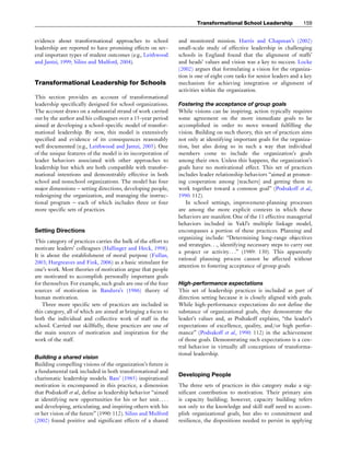 evidence about transformational approaches to school
leadership are reported to have promising effects on sev-
eral important types of student outcomes (e.g., Leithwood
and Jantzi, 1999; Silins and Mulford, 2004).
Transformational Leadership for Schools
This section provides an account of transformational
leadership specifically designed for school organizations.
The account draws on a substantial strand of work carried
out by the author and his colleagues over a 15-year period
aimed at developing a school-specific model of transfor-
mational leadership. By now, this model is extensively
specified and evidence of its consequences reasonably
well documented (e.g., Leithwood and Jantzi, 2005). One
of the unique features of the model is its incorporation of
leader behaviors associated with other approaches to
leadership but which are both compatible with transfor-
mational intentions and demonstrably effective in both
school and nonschool organizations. The model has four
major dimensions – setting directions, developing people,
redesigning the organization, and managing the instruc-
tional program – each of which includes three or four
more specific sets of practices.
Setting Directions
This category of practices carries the bulk of the effort to
motivate leaders’ colleagues (Hallinger and Heck, 1998).
It is about the establishment of moral purpose (Fullan,
2003; Hargreaves and Fink, 2006) as a basic stimulant for
one’s work. Most theories of motivation argue that people
are motivated to accomplish personally important goals
for themselves. For example, such goals are one of the four
sources of motivation in Bandura’s (1986) theory of
human motivation.
Three more specific sets of practices are included in
this category, all of which are aimed at bringing a focus to
both the individual and collective work of staff in the
school. Carried out skillfully, these practices are one of
the main sources of motivation and inspiration for the
work of the staff.
Building a shared vision
Building compelling visions of the organization’s future is
a fundamental task included in both transformational and
charismatic leadership models. Bass’ (1985) inspirational
motivation is encompassed in this practice, a dimension
that Podsakoff et al., define as leadership behavior ‘‘aimed
at identifying new opportunities for his or her unit. . . .
and developing, articulating, and inspiring others with his
or her vision of the future’’ (1990: 112). Silins and Mulford
(2002) found positive and significant effects of a shared
and monitored mission. Harris and Chapman’s (2002)
small-scale study of effective leadership in challenging
schools in England found that the alignment of staffs’
and heads’ values and vision was a key to success. Locke
(2002) argues that formulating a vision for the organiza-
tion is one of eight core tasks for senior leaders and a key
mechanism for achieving integration or alignment of
activities within the organization.
Fostering the acceptance of group goals
While visions can be inspiring, action typically requires
some agreement on the more immediate goals to be
accomplished in order to move toward fulfilling the
vision. Building on such theory, this set of practices aims
not only at identifying important goals for the organiza-
tion, but also doing so in such a way that individual
members come to include the organization’s goals
among their own. Unless this happens, the organization’s
goals have no motivational effect. This set of practices
includes leader relationship behaviors ‘‘aimed at promot-
ing cooperation among [teachers] and getting them to
work together toward a common goal’’ (Podsakoff et al.,
1990: 112).
In school settings, improvement-planning processes
are among the more explicit contexts in which these
behaviors are manifest. One of the 11 effective managerial
behaviors included in Yukl’s multiple linkage model,
encompasses a portion of these practices. Planning and
organizing include: ‘‘Determining long-range objectives
and strategies. . ., identifying necessary steps to carry out
a project or activity. . .’’ (1989: 130). This apparently
rational planning process cannot be affected without
attention to fostering acceptance of group goals.
High-performance expectations
This set of leadership practices is included as part of
direction setting because it is closely aligned with goals.
While high-performance expectations do not define the
substance of organizational goals, they demonstrate the
leader’s values and, as Podsakoff explains, ‘‘the leader’s
expectations of excellence, quality, and/or high perfor-
mance’’ (Podsakoff et al., 1990: 112) in the achievement
of those goals. Demonstrating such expectations is a cen-
tral behavior in virtually all conceptions of transforma-
tional leadership.
Developing People
The three sets of practices in this category make a sig-
nificant contribution to motivation. Their primary aim
is capacity building; however, capacity building refers
not only to the knowledge and skill staff need to accom-
plish organizational goals, but also to commitment and
resilience, the dispositions needed to persist in applying
Transformational School Leadership 159
 