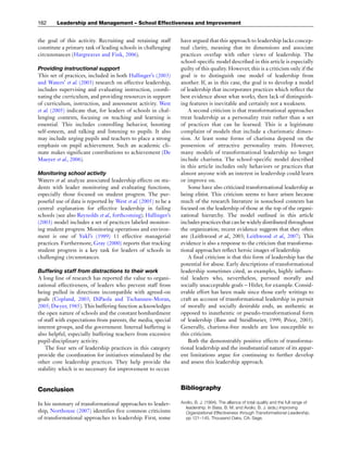 the goal of this activity. Recruiting and retaining staff
constitute a primary task of leading schools in challenging
circumstances (Hargreaves and Fink, 2006).
Providing instructional support
This set of practices, included in both Hallinger’s (2003)
and Waters’ et al. (2003) research on effective leadership,
includes supervising and evaluating instruction, coordi-
nating the curriculum, and providing resources in support
of curriculum, instruction, and assessment activity. West
et al. (2005) indicate that, for leaders of schools in chal-
lenging contexts, focusing on teaching and learning is
essential. This includes controlling behavior, boosting
self-esteem, and talking and listening to pupils. It also
may include urging pupils and teachers to place a strong
emphasis on pupil achievement. Such an academic cli-
mate makes significant contributions to achievement (De
Maeyer et al., 2006).
Monitoring school activity
Waters et al. analyze associated leadership effects on stu-
dents with leader monitoring and evaluating functions,
especially those focused on student progress. The pur-
poseful use of data is reported by West et al. (2005) to be a
central explanation for effective leadership in failing
schools (see also Reynolds et al., forthcoming). Hallinger’s
(2003) model includes a set of practices labeled monitor-
ing student progress. Monitoring operations and environ-
ment is one of Yukl’s (1989) 11 effective managerial
practices. Furthermore, Gray (2000) reports that tracking
student progress is a key task for leaders of schools in
challenging circumstances.
Buffering staff from distractions to their work
A long line of research has reported the value to organi-
zational effectiveness, of leaders who prevent staff from
being pulled in directions incompatible with agreed-on
goals (Copland, 2003; DiPaola and Tschannen-Moran,
2005; Dwyer, 1985). This buffering function acknowledges
the open nature of schools and the constant bombardment
of staff with expectations from parents, the media, special
interest groups, and the government. Internal buffering is
also helpful, especially buffering teachers from excessive
pupil-disciplinary activity.
The four sets of leadership practices in this category
provide the coordination for initiatives stimulated by the
other core leadership practices. They help provide the
stability which is so necessary for improvement to occur.
Conclusion
In his summary of transformational approaches to leader-
ship, Northouse (2007) identifies five common criticisms
of transformational approaches to leadership. First, some
have argued that this approach to leadership lacks concep-
tual clarity, meaning that its dimensions and associate
practices overlap with other views of leadership. The
school-specific model described in this article is especially
guilty of this quality. However, this is a criticism only if the
goal is to distinguish one model of leadership from
another. If, as in this case, the goal is to develop a model
of leadership that incorporates practices which reflect the
best evidence about what works, then lack of distinguish-
ing features is inevitable and certainly not a weakness.
A second criticism is that transformational approaches
treat leadership as a personality trait rather than a set
of practices that can be learned. This is a legitimate
complaint of models that include a charismatic dimen-
sion. At least some forms of charisma depend on the
possession of attractive personality traits. However,
many models of transformational leadership no longer
include charisma. The school-specific model described
in this article includes only behaviors or practices that
almost anyone with an interest in leadership could learn
or improve on.
Some have also criticized transformational leadership as
being elitist. This criticism seems to have arisen because
much of the research literature in nonschool contexts has
focused on the leadership of those at the top of the organi-
zational hierarchy. The model outlined in this article
includes practicesthat can be widelydistributed throughout
the organization; recent evidence suggests that they often
are (Leithwood et al., 2003; Leithwood et al., 2007). This
evidence is also a response to the criticism that transforma-
tional approaches reflect heroic images of leadership.
A final criticism is that this form of leadership has the
potential for abuse. Early descriptions of transformational
leadership sometimes cited, as examples, highly influen-
tial leaders who, nevertheless, pursued morally and
socially unacceptable goals – Hitler, for example. Consid-
erable effort has been made since those early writings to
craft an account of transformational leadership in pursuit
of morally and socially desirable ends, an authentic as
opposed to inauthentic or pseudo-transformational form
of leadership (Bass and Steidlmeier, 1999; Price, 2003).
Generally, charisma-free models are less susceptible to
this criticism.
Both the demonstrably positive effects of transforma-
tional leadership and the insubstantial nature of its appar-
ent limitations argue for continuing to further develop
and assess this leadership approach.
Bibliography
Avolio, B. J. (1994). The alliance of total quality and the full range of
leadership. In Bass, B. M. and Avolio, B. J. (eds.) Improving
Organizational Effectiveness through Transformational Leadership,
pp 121–145. Thousand Oaks, CA: Sage.
162 Leadership and Management – School Effectiveness and Improvement
 