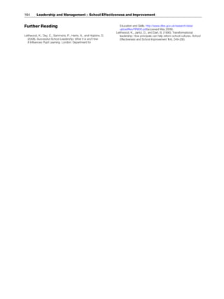 Further Reading
Leithwood, K., Day, C., Sammons, P., Harris, A., and Hopkins, D.
(2006). Successful School Leadership: What It is and How
It Influences Pupil Learning. London: Department for
Education and Skills. http://www.dfes.gov.uk/research/data/
uploadfiles/RR800.pdf(accessed May 2009).
Leithwood, K., Jantzi, D., and Dart, B. (1990). Transformational
leadership: How principals can help reform school cultures. School
Effectiveness and School Improvement 1(4), 249–280.
164 Leadership and Management – School Effectiveness and Improvement
 