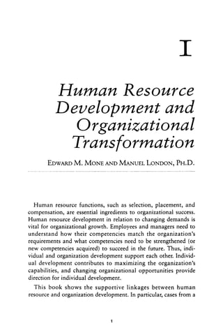 I
Human Resource
Develobment and
Orgdnizational
Transformation
EDWARDM. MONEAND MANUELLONDON,PH.D.
Human resource functions, such as selection, placement, and
compensation, are essential ingredients to organizational success.
Human resource development in relation to changing demands is
vital for organizational growth. Employees and managers need to
understand how their competencies match the organization’s
requirements and what competencies need to be strengthened (or
new competencies acquired) to succeed in the future. Thus, indi-
vidual and organization development support each other. Individ-
ual development contributes to maximizing the organization’s
capabilities, and changing organizational opportunities provide
direction for individual development.
This book shows the supportive linkages between human
resource and organization development. In particular, cases from a
1
 