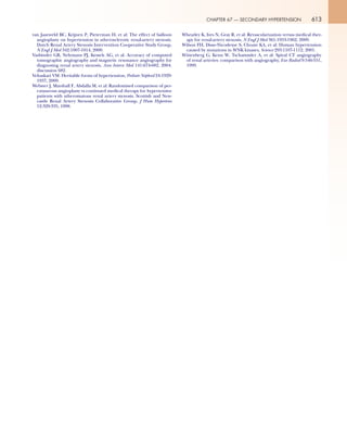 613CHAPTER 67 — SECONDARY HYPERTENSION
van Jaarsveld BC, Krijnen P, Pieterman H, et al: The effect of balloon
angioplasty on hypertension in atherosclerotic renal-artery stenosis.
Dutch Renal Artery Stenosis Intervention Cooperative Study Group,
N Engl J Med 342:1007-1014, 2000.
Vasbinder GB, Nelemans PJ, Kessels AG, et al: Accuracy of computed
tomographic angiography and magnetic resonance angiography for
diagnosing renal artery stenosis, Ann Intern Med 141:674-682, 2004.
discussion 682.
Vehaskari VM: Heritable forms of hypertension, Pediatr Nephrol 24:1929-
1937, 2009.
Webster J, Marshall F, Abdalla M, et al: Randomised comparison of per-
cutaneous angioplasty vs continued medical therapy for hypertensive
patients with atheromatous renal artery stenosis. Scottish and New-
castle Renal Artery Stenosis Collaborative Group, J Hum Hypertens
12:329-335, 1998.
Wheatley K, Ives N, Gray R, et al: Revascularization versus medical ther-
apy for renal-artery stenosis, N Engl J Med 361:1953-1962, 2009.
Wilson FH, Disse-Nicodeme S, Choate KA, et al: Human hypertension
caused by mutations in WNK kinases, Science 293:1107-1112, 2001.
Wittenberg G, Kenn W, Tschammler A, et al: Spiral CT angiography
of renal arteries: comparison with angiography, Eur Radiol 9:546-551,
1999.
 