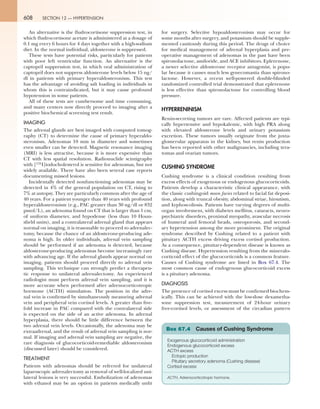 608 SECTION 12 — HYPERTENSION
An alternative is the fludrocortisone suppression test, in
which fludrocortisone acetate is administered at a dosage of
0.1 mg every 6 hours for 4 days together with a high-sodium
diet. In the normal individual, aldosterone is suppressed.
These tests have potential risks, particularly for patients
with poor left ventricular function. An alternative is the
captopril suppression test, in which oral administration of
captopril does not suppress aldosterone levels below 15 ng/
dl in patients with primary hyperaldosteronism. This test
has the advantage of avoiding salt loading in individuals in
whom this is contraindicated, but it may cause profound
hypotension in some patients.
All of these tests are cumbersome and time consuming,
and many centers now directly proceed to imaging after a
positive biochemical screening test result.
IMAGING
The adrenal glands are best imaged with computed tomog-
raphy (CT) to determine the cause of primary hyperaldo-
steronism. Adenomas 10 mm in diameter and sometimes
even smaller can be detected. Magnetic resonance imaging
(MRI) is less attractive, because it is more expensive than
CT with less spatial resolution. Radionuclide scintigraphy
with [131I]iodocholesterol is sensitive for adenomas, but not
widely available. There have also been several case reports
documenting missed lesions.
Incidentally detected nonfunctioning adenomas may be
detected in 4% of the general population on CT, rising to
7% at autopsy. They are particularly common after the age of
40 years. For a patient younger than 40 years with profound
hyperaldosteronism (e.g., PAC greater than 30 ng/dl or 832
pmol/L), an adenoma found on CT that is larger than 1 cm,
of uniform diameter, and hypodense (less than 10 Houn-
sfield units), and a contralateral adrenal gland that appears
normal on imaging, it is reasonable to proceed to adrenalec-
tomy, because the chance of an aldosterone-producing ade-
noma is high. In older individuals, adrenal vein sampling
should be performed if an adenoma is detected, because
aldosterone-producing adenomas become increasingly rare
with advancing age. If the adrenal glands appear normal on
imaging, patients should proceed directly to adrenal vein
sampling. This technique can strongly predict a therapeu-
tic response to unilateral adrenalectomy. An experienced
radiologist must perform adrenal vein sampling, and it is
more accurate when performed after adrenocorticotropic
hormone (ACTH) stimulation. The position in the adre-
nal vein is confirmed by simultaneously measuring adrenal
vein and peripheral vein cortisol levels. A greater than five-
fold increase in PAC compared with the contralateral side
is expected on the side of an active adenoma. In adrenal
hyperplasia, there should be little difference between the
two adrenal vein levels. Occasionally, the adenoma may be
extraadrenal, and the result of adrenal vein sampling is nor-
mal. If imaging and adrenal vein sampling are negative, the
rare diagnosis of glucocorticoid-remediable aldosteronism
(discussed later) should be considered.
TREATMENT
Patients with adenomas should be referred for unilateral
laparoscopic adrenalectomy as removal of well-localized uni-
lateral lesions is very successful. Embolization of adenomas
with ethanol may be an option in patients medically unfit
for surgery. Selective hypoaldosteronism may occur for
some months after surgery, and potassium should be supple-
mented cautiously during this period. The drugs of choice
for medical management of adrenal hyperplasia and pre-
operative management of adenomas in the past have been
spironolactone, amiloride, and ACE inhibitors. Eplerenone,
a newer selective aldosterone receptor antagonist, is popu-
lar because it causes much less gynecomastia than spirono-
lactone. However, a recent well-powered double-blinded
randomized controlled trial demonstrated that eplerenone
is less effective than spironolactone for controlling blood
pressure.
HYPERRENINISM
Renin-secreting tumors are rare. Affected patients are typi-
cally hypertensive and hypokalemic, with high PRA along
with elevated aldosterone levels and urinary potassium
excretion. These tumors usually originate from the juxta-
glomerular apparatus in the kidney, but renin production
has been reported with other malignancies, including tera-
tomas and ovarian tumors.
CUSHING SYNDROME
Cushing syndrome is a clinical condition resulting from
excess effects of exogenous or endogenous glucocorticoids.
Patients develop a characteristic clinical appearance, with
the classic cushingoid moon facies related to facial fat deposi-
tion, along with truncal obesity, abdominal striae, hirsutism,
and kyphoscoliosis. Patients have varying degrees of multi-
organ involvement, with diabetes mellitus, cataracts, neuro-
psychiatric disorders, proximal myopathy, avascular necrosis
of humeral and femoral heads, osteoporosis, and second-
ary hypertension among the more prominent. The original
syndrome described by Cushing related to a patient with
pituitary ACTH excess driving excess cortisol production.
As a consequence, pituitary-dependent disease is known as
Cushing disease. Hypertension resulting from the mineralo-
corticoid effect of the glucocorticoids is a common feature.
Causes of Cushing syndrome are listed in Box 67.4. The
most common cause of endogenous glucocorticoid excess
is a pituitary adenoma.
DIAGNOSIS
The presence of cortisol excess must be confirmed biochem-
ically. This can be achieved with the low-dose dexametha-
sone suppression test, measurement of 24-hour urinary
free-cortisol levels, or assessment of the circadian pattern
Exogenous glucocorticoid administration
Endogenous glucocorticoid excess
ACTH excess
Ectopic production
Pituitary secretory adenoma (Cushing disease)
Cortisol excess
ACTH, Adrenocorticotropic hormone.
Box 67.4 Causes of Cushing Syndrome
 
