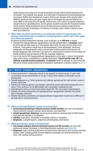98   REPRODUCTIVE ENDOCRINOLOGY
target tissues cannot respond to circulating androgens (female external genital development is
the default). These patients have gonads, and male levels of testosterone and dihydrotestosterone
are present. Wolffian duct development, however, fails to occur because of the receptor defect.
Müllerian structures (uterus and upper vagina) also do not develop because antimüllerian hor-
mone (AMH) is still produced by the gonads. Patients have a 20% chance of gonadal malignancy
(dysgerminoma or gonadoblastoma), and the gonads should be removed after the patient reaches
sexual maturity. Breast development occurs normally because of estrogen produced by the
­peripheral conversion of androgens. The absence of androgen action results in absent or scant
pubic and axillary hair.
	 9.	What tests should be performed on an otherwise normal 15-year-old girl with
primary amenorrhea with no evidence of breast growth or pubic hair? (The vagina
and uterus are present.)
	 	An absence of breast development indicates a lack of estrogen, so an FSH level is needed.
	 •	Elevated FSH (hypergonadotropic hypogonadism) indicates gonadal failure. A karyotype should
be performed and often shows an X chromosome abnormality, the most common being Turner
syndrome. These patients should have an electrocardiogram, chest radiography, intravenous
­pyelography, and thyroid function tests to rule out other medical problems that coincide with
gonadal dysgenesis 30% of the time. If any part of a Y chromosome is present in the karyotype, the
gonads should be removed because of the risk of gonadal malignancy.
	 •	Low or low-normal FSH (hypogonadotropic hypogonadism) can be seen in cases of constitutional
delay, severe stress, or hypothalamic or pituitary dysfunction. Thyroid function tests, IGF-1 (a
reflection of growth hormone production), and prolactin should be assessed. In cases of low FSH,
MRI with IV contrast should be performed to evaluate for hypothalamic or pituitary masses (Fig. 22-1).
	10.	What are the hypothalamic causes of amenorrhea?
	 •	Dysfunctional gonadotropin-releasing hormone (GnRH) secretion: can occur with polycystic
ovarian syndrome, excessive exercise, eating disorders, and malnutrition
	 •	Isolated gonadotropin deficiency: can be caused by Kallmann syndrome (lack of GnRH neurons,
associated with anosmia) or be idiopathic
	 •	Infection: tuberculosis, encephalitis or meningitis, syphilis, or sarcoidosis
	 •	Neoplasms: craniopharyngioma, Langerhans cell histiocytosis, other tumors
	11.	What are pituitary causes of amenorrhea?
	 •	Cell damage leading to deficient luteinizing hormone and FSH secretion: can occur with
autoimmune disease, thrombosis, or hemorrhage (Sheehan syndrome, see Chapter 68)
	 •	Neoplasms: most commonly prolactinoma, but also inactive adenomas or other hormone-secreting
pituitary tumors including growth hormone leading to acromegaly and adrenocorticotropic hor-
mone, with resulting Cushing syndrome
KEY POINTS: PRIMARY AMENORRHEA
	1.	Primary amenorrhea is classically defined as the absence of menses by age 13 years with
no secondary sexual characteristics or by age 15 years with evidence of secondary sexual
­development.
	2.	Gonadal dysgenesis (e.g., Turner syndrome) and müllerian agenesis are the most common causes of
primary amenorrhea.
	3.	Patients with müllerian agenesis and androgen insensitivity present with breast development but no
uterus. These conditions can be differentiated with a karyotype or testosterone level.
	4.	Initial laboratory workup of amenorrhea should include FSH, TSH, and prolactin determinations.
	5.	Patients with primary amenorrhea and hypergonadotropic hypogonadism (elevated FSH) should
have a karyotype performed.
	6.	Patients with primary amenorrhea and hypogonadotropic hypogonadism should have an MRI scan of
the brain with IV contrast performed.
Downloaded from ClinicalKey.com at Hamad Medical Corporation September 08, 2016.
For personal use only. No other uses without permission. Copyright ©2016. Elsevier Inc. All rights reserved.
 