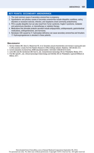 Amenorrhea  101
Bibliography
	1.	Herman-Giddens ME, Slora EJ, Wasserman RC, et al. Secondary sexual characteristics and menses in young girls seen
in office practice: a study from the Pediatric Research in Office Settings network. Pediatrics. 1997;99:505–512.
	2.	Current evaluation of amenorrhea. ASRM educational bulletin. Fertil Steril. 2008;90:S219–S225.
	3.	Lentz GM, Lobo RA, Gershenson DM, Katz VL, eds. Comprehensive Gynecology. 6th ed. Philadelphia: Mosby; 2012.
	4.	Fritz MA, Speroff L, eds. Clinical Gynecologic Endocrinology and Infertility. 8th ed. Philadelphia: Lippincott Williams 
Wilkins; 2011.
KEY POINTS: SECONDARY AMENORRHEA
	1.	The most common cause of secondary amenorrhea is pregnancy.
	2.	Hypothalamic and pituitary causes of secondary amenorrhea include idiopathic conditions, eating
disorders or excessive exercise, infection, and neoplasms (most commonly prolactinoma).
	3.	POI is usually idiopathic but can also result from Turner syndrome, fragile X syndrome, metabolic
and autoimmune disorders, or chemotherapy or radiation therapy.
	4.	Medications that stimulate prolactin secretion include antipsychotics, antidepressants, gastrointestinal
medications, antihypertensives, and hormones.
	5.	Nonclassic CAH caused by 21-hydroxylase deficiency can cause secondary amenorrhea and hirsutism.
17-Hydroxyprogesterone is elevated in these patients.
Downloaded from ClinicalKey.com at Hamad Medical Corporation September 08, 2016.
For personal use only. No other uses without permission. Copyright ©2016. Elsevier Inc. All rights reserved.
 