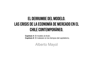 El Derrumbe del Modelo.
Las Crisis de la Economía de Mercado en el
           Chile Contemporáneo.
       Capítulo 4: El modelo al diván.
       Capítulo 8: El malestar en los tiempos del capitalismo.


                   Alberto Mayol
 