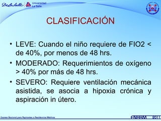 CLASIFICACIÓN

• LEVE: Cuando el niño requiere de FIO2 <
  de 40%, por menos de 48 hrs.
• MODERADO: Requerimientos de oxígeno
  > 40% por más de 48 hrs.
• SEVERO: Requiere ventilación mecánica
  asistida, se asocia a hipoxia crónica y
  aspiración in útero.
 