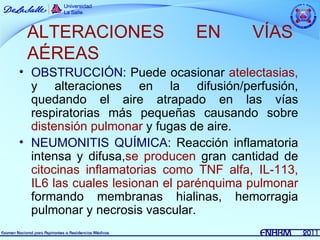 ALTERACIONES                 EN        VÍAS
 AÉREAS
• OBSTRUCCIÓN: Puede ocasionar atelectasias,
  y alteraciones en la difusión/perfusión,
  quedando el aire atrapado en las vías
  respiratorias más pequeñas causando sobre
  distensión pulmonar y fugas de aire.
• NEUMONITIS QUÍMICA: Reacción inflamatoria
  intensa y difusa,se producen gran cantidad de
  citocinas inflamatorias como TNF alfa, IL-113,
  IL6 las cuales lesionan el parénquima pulmonar
  formando membranas hialinas, hemorragia
  pulmonar y necrosis vascular.
 