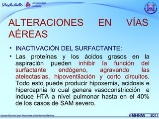 ALTERACIONES                   EN        VÍAS
AÉREAS
• INACTIVACIÓN DEL SURFACTANTE:
• Las proteínas y los ácidos grasos en la
  aspiración pueden inhibir la función del
  surfactante     endógeno,     agravando      las
  atelectasias, hipoventilación y corto circuitos.
  Todo esto puede producir hipoxemia, acidosis e
  hipercapnia lo cual genera vasoconstricción e
  induce HTA a nivel pulmonar hasta en el 40%
  de los casos de SAM severo.
 