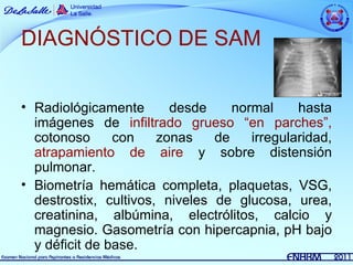 DIAGNÓSTICO DE SAM


• Radiológicamente       desde     normal     hasta
  imágenes de infiltrado grueso “en parches”,
  cotonoso      con    zonas    de    irregularidad,
  atrapamiento de aire y sobre distensión
  pulmonar.
• Biometría hemática completa, plaquetas, VSG,
  destrostix, cultivos, niveles de glucosa, urea,
  creatinina, albúmina, electrólitos, calcio y
  magnesio. Gasometría con hipercapnia, pH bajo
  y déficit de base.
 