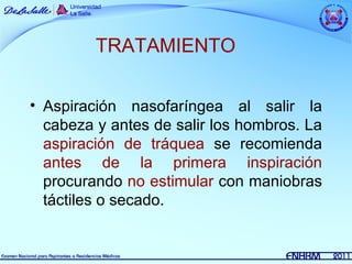 TRATAMIENTO

• Aspiración nasofaríngea al salir la
  cabeza y antes de salir los hombros. La
  aspiración de tráquea se recomienda
  antes de la primera inspiración
  procurando no estimular con maniobras
  táctiles o secado.
 