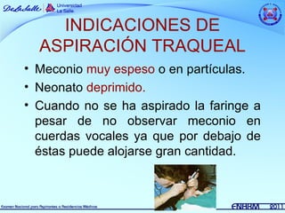 INDICACIONES DE
  ASPIRACIÓN TRAQUEAL
• Meconio muy espeso o en partículas.
• Neonato deprimido.
• Cuando no se ha aspirado la faringe a
  pesar de no observar meconio en
  cuerdas vocales ya que por debajo de
  éstas puede alojarse gran cantidad.
 