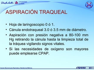 ASPIRACIÓN TRAQUEAL

• Hoja de laringoscopio 0 ó 1.
• Cánula endotraqueal 3.0 ó 3.5 mm de diámetro.
• Aspiración con presión negativa a 80-100 mm
  Hg retirando la cánula hasta la limpieza total de
  la tráquea vigilando signos vitales.
• Si las necesidades de oxígeno son mayores
  puede emplearse CPAP.
 