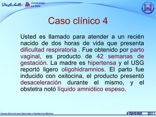 Caso clínico 4
Usted es llamado para atender a un recién
nacido de dos horas de vida que presenta
dificultad respiratoria . Fue obtenido por parto
vaginal, es producto de 42 semanas de
gestación. La madre es hipertensa y el USG
reportó ligero oligohidramnios. El parto fue
inducido con oxitocina, el producto presentó
desaceleración durante el mismo, y el
obstetra notó líquido amniótico espeso.
 