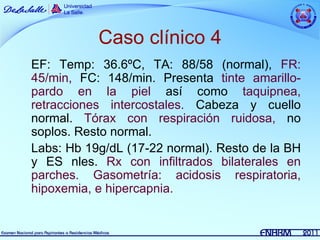 Caso clínico 4
EF: Temp: 36.6ºC, TA: 88/58 (normal), FR:
45/min, FC: 148/min. Presenta tinte amarillo-
pardo en la piel así como taquipnea,
retracciones intercostales. Cabeza y cuello
normal. Tórax con respiración ruidosa, no
soplos. Resto normal.
Labs: Hb 19g/dL (17-22 normal). Resto de la BH
y ES nles. Rx con infiltrados bilaterales en
parches. Gasometría: acidosis respiratoria,
hipoxemia, e hipercapnia.
 