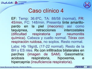 Caso clínico 4
EF: Temp: 36.6ºC, TA: 88/58 (normal), FR:
45/min, FC: 148/min. Presenta tinte amarillo-
pardo en la piel (meconio) así como
taquipnea,      retracciones       intercostales
(dificultad   respiratoria   por     neumonitis
química). Cabeza y cuello normal. Tórax con
respiración ruidosa, no soplos. Resto normal.
Labs: Hb 19g/dL (17-22 normal). Resto de la
BH y ES nles. Rx con infiltrados bilaterales en
parches (imagen de SAM). Gasometría:
acidosis     respiratoria,    hipoxemia,       e
hipercapnia (insuficiencia respiratoria).
 