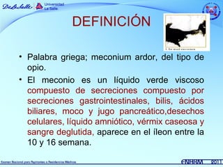 DEFINICIÓN

• Palabra griega; meconium ardor, del tipo de
  opio.
• El meconio es un líquido verde viscoso
  compuesto de secreciones compuesto por
  secreciones gastrointestinales, bilis, ácidos
  biliares, moco y jugo pancreático,desechos
  celulares, líquido amniótico, vérmix caseosa y
  sangre deglutida, aparece en el íleon entre la
  10 y 16 semana.
 