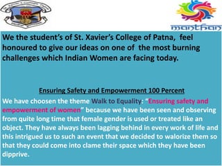 We the student’s of St. Xavier’s College of Patna, feel
honoured to give our ideas on one of the most burning
challenges which Indian Women are facing today.
Ensuring Safety and Empowerment 100 Percent
We have choosen the theme Walk to Equality: “Ensuring safety and
empowerment of women” because we have been seen and observing
from quite long time that female gender is used or treated like an
object. They have always been lagging behind in every work of life and
this intrigued us to such an event that we decided to walorize them so
that they could come into clame their space which they have been
dipprive.
 