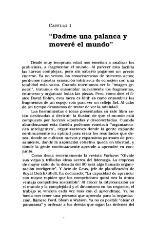 C a p it u l o 1
“Dadme una palanca y
moveré el mundo"
Desde muy temprana edad nos ensenan a analizar los
problemas, a fragmentar el mundo. Al parecer esto facilita
las tareas complejas, pero sin saberlo pagamos un precio
enorme. Ya no vemos las consecuencias de nuestros actos;
perdemos nuestra sensación intrinseca de conexión con una
totalidad más vasta. Cuando intentamos ver la “imagen ge­
neral", tratamos de ensamblar nuevamente los fragmentos,
enumerar y organizar todas las piezas, Pero, como dice el fí­
sico David Bohm, esta tarea es fútil; es como ensamblar los
fragmentos de un espejo roto para ver un reflejo fiel. Al cabo
de un tiempo desistimos de tratar de ver la totalidad.
Las herramientas e ideas presentadas en este libro es­
tán destinadas a destruir la ilusión de que el mundo está
compuesto por fuerzas separadas y desconectadas. Cuando
abandonamos esta ilusión podemos construir "organizacio­
nes inteligentes", organizaciones donde la gente expande
continuamente su aptitud para crear los resultados que de­
sea, donde se cultivan nuevos y expansivos patrones de pen­
samiento, donde la aspiración colectiva queda en libertad, y
donde la gente continuamente aprende a aprender en con­
junto.
Como decía recientemente la revista Fortune: “Olvide
sus viejas y trilladas ideas acerca del liderazgo. La empresa
de mayor éxito de la década del 90 será algo llamado organi­
zación inteligente". Y Arie de Geus, jefe de planificación de
Royal Dutch/Shell, ha declarado: "La capacidad de aprender
con mayor rapidez que los competidores quizá sea la única
ventaja competitiva sostenible", Al crecer la interconexión en
el mundo y la complejidad y el dinamismo en los negocios, el
trabajo se vincula cada vez más con el aprendizaje. Ya no
basta con tener una persona que aprenda para la organiza­
ción, llámese Ford, Sloan o Watson. Ya no es posible “otear el
panorama” y ordenar a los demás que sigan las órdenes del
 