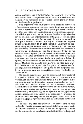 12 LA QUINTA DISCIPLINA
“gran estratega". Las organizaciones que cobrarán relevancia
en el futuro serán las que descubran cómo aprovechar el en­
tusiasmo y la capacidad de aprendizaje de la gente en iodos
los niveles de la organización.
Las organizaciones inteligentes son posibles porque en
el fondo todos somos aprendices. Nadie tiene que enseñar a
un niño a aprender. En rigor, nadie tiene que enseñar nada a
un niño. Los niños son intrinsicamente inquisitivos, aprendi­
ces hábiles que aprenden a caminar, hablar y apañárselas
por su cuenta. Las organizaciones inteligentes son posibles
porque aprender no sólo forma parte de nuestra naturaleza
sino que amamos aprender. En alguna ocasión la mayoría
hemos formado parte de un gran “equipo", un grupo de per­
sonas que juntas funcionaban maravillosamente, se profesa­
ban confianza, complementaban mutuamente sus virtudes y
compensaban mutuamente sus flaquezas, que tenían metas
comunes más amplias que las metas individuales, que pro­
ducían resultados extraordinarios. He conocido a muchas
personas que han experimentado esta profunda labor de
equipo, en los deportes, en las artes dramáticas o en los ne­
gocios, Muchas han pasado gran parte de su vida procuran­
do reencontrar esa experiencia. Lo que experimentaron fue
una organización inteligente. El equipo no era magnifico des­
de un principio, sino que aprendió a generar resultados ex­
traordinarios.
Se podría argumentar que la comunidad internacional
de negocios está aprendiendo a aprender en conjunto, trans­
formándose en una comunidad abierta al aprendizaje. Aun­
que antaño muchas industrias estaban dominadas por un lí­
der indiscutido — IBM, Kodak, Procter & Gamble, Xerox— ,
las industrias actuales, especialmente en manufacturación,
cuentan con varias compañías excelentes. Las empresas
americanas y europeas siguen el ejemplo de las japonesas;
las japonesas, a su vez, siguen a las coreanas y europeas. Se
producen notables mejoras en las empresas de Italia, Aus­
tralia y Singapur, y pronto difunden su influencia por todo el
mundo.
Además hay otro movimiento — en cierto sentido más
profundo— hacia las organizaciones inteligentes, como parle
de la evolución de la sociedad industrial. La opulencia mate­
rial de la mayoría ha desplazado gradualmente el enfoque del
 