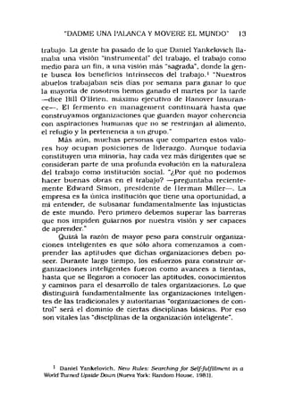 DADME UNA PAláNCA Y MOVERE EL MUNDO" 13
trabajo. La gente ha pasado de lo que Daniel Yankelovich lla­
maba una visión “instrumentar del trabajo, el trabajo como
medio para un fin, a una visión más “sagrada", donde la gen­
te busca los beneficios intrínsecos del trabajo,1 “Nuestros
abuelos trabajaban seis días por semana para ganar lo que
la mayoría de nosotros hemos ganado el martes por la tarde
—dice Bill O’Brien, máximo ejecutivo de Hanover Insuran­
ce— . El ferm ento en manageinent continuará hasta que
construyamos organizaciones que guarden mayor coherencia
con aspiraciones humanas que no se restrinjan ai alimento,
el refugio y la pertenencia a un grupo."
Más aún, muchas personas que comparten estos valo­
res hoy ocupan posiciones de liderazgo. Aunque todavía
constituyen una minoria, hay cada vez más dirigentes que se
consideran parte de una profunda evolución en la naturaleza
del trabajo como institución social. “¿Por qué no podemos
hacer buenas obras en ei trabajo? — preguntaba reciente­
mente Edward Simón, presidente de Hermán Miller— . La
empresa es la única institución que tiene una oportunidad, a
mi entender, de subsanar fundamentalmente tas injusticias
de este mundo. Pero primero debemos superar las barreras
que nos impiden guiarnos por nuestra visión y ser capaces
de aprender."
Quizá la razón de mayor peso para construir organiza­
ciones inteligentes es que sólo ahora comenzamos a com ­
prender las aptitudes que dichas organizaciones deben po­
seer. Durante largo tiempo, los esfuerzos para construir or­
ganizaciones inteligentes fueron como avances a tientas,
hasta que se llegaron a conocer las aptitudes, conocimientos
y caminos para el desarrollo de tales organizaciones. Lo que
distinguirá fundamentalmente las organizaciones inteligen­
tes de las tradicionales y autoritarias “organizaciones de con­
trol" será el dominio de ciertas disciplinas básicas. Por eso
son vitales las “disciplinas de la organización inteligente".
1 Daniel Yankelovich. Neiu Rules: Searching for Self-fulJiUmeni ín a
World Thrneci Upside Dotan (Nueva York: Random House. 1981}.
 