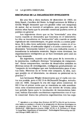 14 LA QUINTA DISCIPLINA
DISCIPLINAS DE LA ORGANIZACION INTELIGENTE
En una fría y clara mañana de diciembre de 1903, en
Kitty Hawk, Carolina del Norte, la frágil aeronave de Wilbur y
Orville Wright demostró que era posible volar con máquinas
de motor. Así se inventó el aeroplano, pero pasaron más de
treinta años hasta que la aviación comercial pudiera servir al
público en general.
Los ingenieros dicen que se ha “inventado" una idea
nueva cuando se demuestra que funciona en el laboratorio.
La idea se transforma en “innovación" sólo cuando se puede
reproducir sin contratiempos, en gran escala y a costes prác­
ticos. Si la idea tiene suficiente importancia —como en el ca­
so del teléfono, el ordenador digital o el avión comercial— , se
denomina “innovación básica" y crea una industria nueva o
transforma la industria existente. Según estos términos, las
organizaciones inteligentes ya se han inventado pero aún no
se han innovado.
En ingeniería, cuando una idea pasa de la invención a
la innovación, confluyen diversas "tecnologías de componen­
tes". Estos componentes, nacidos de desarrollos aislados en
diversas áreas de investigación, configuran gradualmente un
“conjunto de tecnologías que son fundamentales para el mu­
tuo éxito. Mientras no se forme este conjunto, la idea, aun­
que posible en el laboratorio, no alcanza su potencial en la
práctica".2
Los hermanos Wright demostraron que el vuelo con mo­
tor era posible, pero el DC-3 de McDonnell Douglas, introdu­
cido en 1935, inauguró la era del viaje aéreo comercial. El
DC-3 fue el primer avión que se mantenía no sólo aerodiná­
mica sino económicamente. En ese ínterin de treinta años
(un período típico para la incubación de innovaciones bási­
cas), habían fracasado muchísimos experimentos con el vue­
lo comercial. Como los primeros experimentos con las orga­
2 Agradezco a mi colega Alan Graham de) MIT la idea de que la innova­
ción básica se produce a través de la integración de diversas tecnologías en
un conjunto nuevo. Véase A. K, Graham. “Software Design; Breaking the
Bottleneck", IEEE Specirum (marzo 1982): 43-50: A. K. Graham y P. Senge,
‘A Long-Wave Hypolhesis of Innovation". Tecfmotogical Forecasting and So-
cial Change (1980): 283-311.
 
