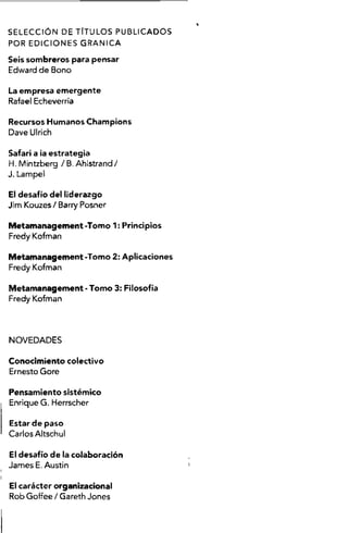 S E L E C C IÓ N DE TITU LO S P U B LIC A D O S
POR E D IC IO N E S G R A N IC A
Seis sombreros para pensar
Edward de Bono
La empresa emergente
Rafael Echeverría
Recursos Humanos Champions
Dave Ulrich
Safari a ia estrategia
H .M intzberg / B, Ahlstrand/
J, Lampe!
El desafío del liderazgo
Jim Kouzes / Barry Posner
Metamanagement-Tomo 1; Principios
Fredy Kofman
Metamanagement-Tomo 2: Aplicaciones
Fredy Kofman
Metamanagement -Tomo 3: Filosofía
Fredy Kofman
N O V E D A D E S
Conocimiento colectivo
Ernesto Gore
Pensamiento sistémico
Enrique G. Herrscher
Estar de paso
Carlos Altschul
El desafío de la colaboración
Jam es E. Austin
El carácter organizacional
Rob Goffee I Gareth Jones
i
 