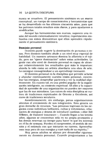 16 LA QUINTA DISCIPLINA
nunca se resuelven. El pensamiento sistémico es un marco
conceptual, un cuerpo de conocimientos y herramientas que
se ha desarrollado en los últimos cincuenta años, para que
los patrones totales resulten más claros, y para ayudarnos a
modificarlos.
Aunque tas herramientas son nuevas, suponen una vi­
sión del mundo extremadamente intuitiva; experimentos rea­
lizados con niños demuestran que ellos aprenden rápida­
mente el pensamiento sistémico.
Dominio personal
Dominio puede sugerir la dominación de personas o co­
sas. Pero dominio también alude a un nivel muy especial de
habilidad. Un maestro artesano domina la alfarería o el teji­
do, pero no “ejerce dominación" sobre estas actividades. La
gente con alto nivel de dominio personal es capaz de alcan­
zar coherentem ente los resultados que más le importan:
aborda la vida como un artista abordaría una obra de arte.
Lo consigue consagrándose a un aprendizaje incesante.
El dominio personal es la disciplina que permite aclarar
y ahondar continuamente nuestra visión personal, concen­
trar las energías, desarrollar paciencia y ver la realidad obje­
tivamente. En cuanto tal, es una piedra angular de la organi­
zación inteligente, su cimiento espiritual. El afán y la capaci­
dad de aprender de una organización no pueden ser mayores
que las de sus miembros. Las raíces de esta disciplina se nu­
tren de tradiciones espirituales de Oriente y Occidente, así
como de tradiciones seculares.
Asombrosamente, sin embargo, pocas organizaciones
alientan el crecimiento de sus integrantes. Esto genera un
gran derroche de recursos. "Las personas ingresan en los ne­
gocios como individuos brillantes, cultos y entusiastas, rebo­
santes de energías y deseos de introducir cambios —dice Bill
O'Brien, de Uanover Insurance— . Cuando llegan a los treinta
años, algunos se concentran sólo en su propia promoción y
los demás reservan su tiempo para hacer lo que les interesa
en el fin de semana. Pierden el compromiso, el sentido de mi­
sión y el estimulo con que iniciaron su carrera. Aprovecha­
mos muy poco de sus energías y casi nada de su espíritu."
Muy pocos adultos se afanan por desarrollar rigurosa­
mente su dom inio persona!. Cuando preguntam os a los
 