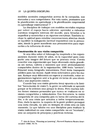 18 LA QUINTA DISCIPLINA
modelos mentales compartidos acerca de la compañía, sus
mercados y sus competidores. Por esta razón, pensamos que
la planificación es aprendizaje y la planificación empresarial
es aprendizaje institucional”.3
La disciplina de trabajar con modelos mentales empieza
por volver el espejo hacia adentro: aprender a exhum ar
nuestras imágenes internas del mundo, para llevarlas a la
superficie y someterlas a un riguroso escrutinio. También in­
cluye la aptitud para entablar conversaciones abiertas donde
se equilibre la indagación (actitud inquisitiva) con la persua­
sión, donde la gente manifieste sus pensamientos para expo­
nerlos a la influencia de otros.
Construcción de una visión compartida
Si una idea sobre el liderazgo ha inspirado a las organi­
zaciones durante miles de años, es la capacidad para com­
partir una imagen del futuro que se procura crear. Cuesta
concebir una organización que haya alcanzado cierta grande­
za sin metas, valores y misiones que sean profundamente
compartidos dentro de la organización. IBM tenía “servicio";
Polaroid tenia fotografía instantánea; Ford tenía transporte
público para las masas; Apple tenía informática para las ma­
sas. Aunque muy diferentes en especie y contenido, estas or­
ganizaciones lograron unir a la gente en torno de una identi­
dad y una aspiración común.
Cuando hay una visión genuina (muy opuesta a la fami­
liar “formulación de visión"), la gente no sobresale ni aprende
porque se lo ordenen sino porque lo desea. Pero muchos líde­
res tienen visiones personales que nunca se traducen en vi­
siones compartidas y estimulantes. Con frecuencia, la visión
compartida de una compañía gira en tomo del carisnia del lí­
der. o de una crisis que acicatea a todos temporariamente.
Pero, dada la opción, la mayoría de la gente prefiere perseguir
una meta elevada, no sólo en tiempos de crisis sino en todo
momento. Lo que faltaba era una disciplina para traducir la
visión individual en una visión compartida: no un “recetario",
sino un conjunto de principios y prácticas rectoras.
3 Arte de Geus, “Plannlng as Learning". Haniord Business Revieiu (mar­
zo/abril 1988): 70-74.
 
