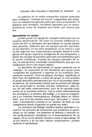 DADME UNA PALANCA Y MOVERE EL MUNDO" 19
La práctica de la visión compartida supone aptitudes
para configurar "visiones del futuro" compartidas que propi­
cien un compromiso genuino antes que mero acatamiento. Al
dominar esta disciplina, los lideres aprenden que es contra­
producente tratar de imponer una visión, por sincera que
sea.
Aprendizaje en equipo
¿Cómo puede un equipo de managers talentosos con un
cociente intelectual de 120 tener un cociente intelectual co­
lectivo de 632 La disciplina del aprendizaje en equipo aborda
esta paradoja. Sabemos que los equipos pueden aprender:
en los deportes, en las artes dramáticas, en la ciencia y aun
en los negocios, hay sorprendentes ejemplos donde la inteli­
gencia del equipo supera la inteligencia de sus integrantes, y
donde los equipos desarrollan aptitudes extraordinarias para
la acción coordinada. Cuando los equipos aprenden de ve­
ras, no sólo generan resultados extraordinarios sino que sus
integrantes crecen con mayor rapidez.
La disciplina del aprendizaje en equipo comienza con el
"diálogo", la capacidad de los m iembros del equipo para
“suspender los supuestos" e ingresar en un auténtico "pen­
samiento conjunto”. Para los griegos, dia-logos significaba el
libre flujo del significado a través del grupo, lo cual permitía
al grupo descubrir percepciones que no se alcanzaban indivi­
dualmente. Es interesante señalar que la práctica del diálogo
se ha preservado en muchas culturas "primitivas", (ales co­
mo las del indio norteamericano, pero se ha perdido total­
mente en la sociedad moderna. Hoy se están redescubriendo
los principios y la práctica del diálogo, y se procura integrar­
los a un contexto contemporáneo. (Diálogo difiere de “discu­
sión", que tiene las mismas raíces que “percusión" y "concu­
sión". y literalmente consiste en un “peloteo” de ideas en una
competencia donde el ganador se queda con todo.)
La disciplina del diálogo también implica aprender a re­
conocer los patrones de interacción que erosionan el apren­
dizaje en un equipo. Los patrones de defensa a menudo es­
tán profundamente enraizados en el funcionamiento de un
equipo. Si no se los detecta, atentan contra el aprendizaje. Si
se los detecta y se los hace aflorar creativamente, pueden
acelerar el aprendizaje.
 