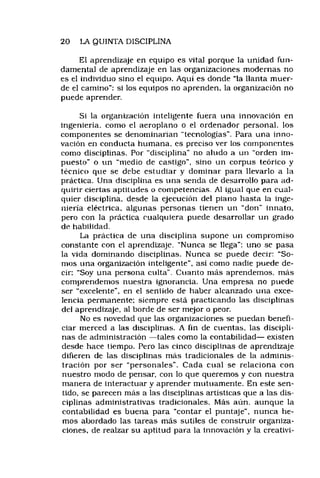 20 LA QUINTA DISCIPLINA
El aprendizaje en equipo es vital porque la unidad fun­
damental de aprendizaje en las organizaciones modernas no
es el individuo sino el equipo. Aquí es donde “la llanta muer­
de el camino"; si los equipos no aprenden, la organización no
puede aprender.
Si la organización inteligente fuera una innovación en
ingeniería, como el aeroplano o el ordenador personal, los
componentes se denominarían "tecnologías". Para una inno­
vación en conducta humana, es preciso ver los componentes
como disciplinas. Por “disciplina” no aludo a un “orden im­
puesto" o un "medio de castigo", sino un corpus teórico y
técnico que se debe estudiar y dominar para llevarlo a la
práctica. Una disciplina es una senda de desarrollo para ad­
quirir ciertas aptitudes o competencias. Al igual que en cual­
quier disciplina, desde la ejecución del piano hasta la inge­
niería eléctrica, algunas personas tienen un “don" innato,
pero con la práctica cualquiera puede desarrollar un grado
de habilidad.
La práctica de una disciplina supone un compromiso
constante con el aprendizaje. “Nunca se llega": uno se pasa
la vida dominando disciplinas. Nunca se puede decir: “So­
mos una organización inteligente", así como nadie puede de­
cir: "Soy una persona culta". Cuanto más aprendemos, más
comprendemos nuestra ignorancia. Una empresa no puede
ser "excelente", en el sentido de haber alcanzado una exce­
lencia permanente: siempre está practicando las disciplinas
del aprendizaje, al borde de ser mejor o peor.
No es novedad que las organizaciones se puedan benefi­
ciar merced a las disciplinas. A fin de cuentas, las discipli­
nas de administración — tales como la contabilidad— existen
desde hace tiempo. Pero las cinco disciplinas de aprendizaje
difieren de las disciplinas más tradicionales de la adminis­
tración por ser “personales". Cada cual se relaciona con
nuestro modo de pensar, con lo que queremos y con nuestra
manera de interactuar y aprender mutuamente. En este sen­
tido, se parecen más a las disciplinas artísticas que a las dis­
ciplinas administrativas tradicionales. Más aún, aunque la
contabilidad es buena para “contar el puntaje", nunca he­
mos abordado las tareas más sutiles de construir organiza­
ciones, de realzar su aptitud para la innovación y la creativi­
 