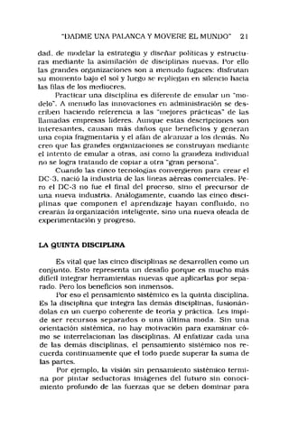 DADME UNA PALANCA Y MOVERE EL MUNDO" 21
dad, de modelar la estrategia y diseñar políticas y estructu­
ras mediante la asimilación de disciplinas nuevas. Por ello
las grandes organizaciones son a menudo fugaces: disfrutan
su momento bajo el so! y luego se repliegan en silencio hacia
las filas de los mediocres.
Practicar una disciplina es diferente de emular un ‘‘m o­
delo". A menudo las innovaciones en administración se des­
criben haciendo referencia a las "mejores prácticas" de las
llamadas empresas líderes. Aunque estas descripciones son
interesantes, causan más daños que beneficios y generan
una copia fragmentaria y el afán de alcanzar a los demás. No
creo que las grandes organizaciones se construyan mediante
e! intento de emular a otras, así como la grandeza individual
no se logra tratando de copiar a otra “gran persona".
Cuando las cinco tecnologías convergieron para crear el
DC-3. nació la industria de las lineas aéreas comerciales. Pe­
ro ei DC-3 no fue el final del proceso, sino el precursor de
una nueva industria. Análogamente, cuando las cinco disci­
plinas que componen el aprendizaje hayan confluido, no
crearán la organización inteligente, sino una nueva oleada de
experimentación y progreso.
LA QUINTA DISCIPLINA
Es vital que las cinco disciplinas se desarrollen como un
conjunto. Esto representa un desafio porque es mucho más
difícil integrar herramientas nuevas que aplicarlas por sepa­
rado. Pero los beneficios son inmensos.
Por eso el pensamiento sistémico es la quinta disciplina.
Es la disciplina que integra las demás disciplinas, fusionán­
dolas en un cuerpo coherente de teoría y práctica. Les impi­
de ser recursos separados o una últim a moda. Sin una
orientación sistémica, no hay motivación para examinar có­
mo se interrelacionan las disciplinas. Ai enfatizar cada una
de las demás disciplinas, el pensamiento sistémico nos re­
cuerda continuamente que el todo puede superar la suma de
las partes.
Por ejemplo, la visión sin pensamiento sistémico termi­
na por pintar seductoras imágenes del futuro sin conoci­
miento profundo de las fuerzas que se deben dominar para
 